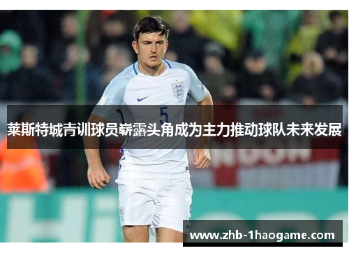 莱斯特城青训球员崭露头角成为主力推动球队未来发展