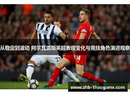 从稳定到波动 阿尔瓦雷斯英超表现变化与竞技角色演进观察
