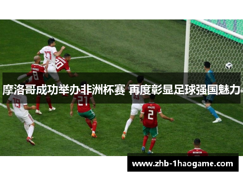 摩洛哥成功举办非洲杯赛 再度彰显足球强国魅力