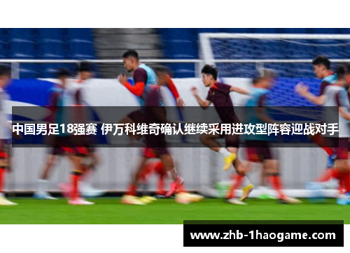 中国男足18强赛 伊万科维奇确认继续采用进攻型阵容迎战对手