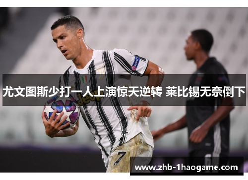 尤文图斯少打一人上演惊天逆转 莱比锡无奈倒下