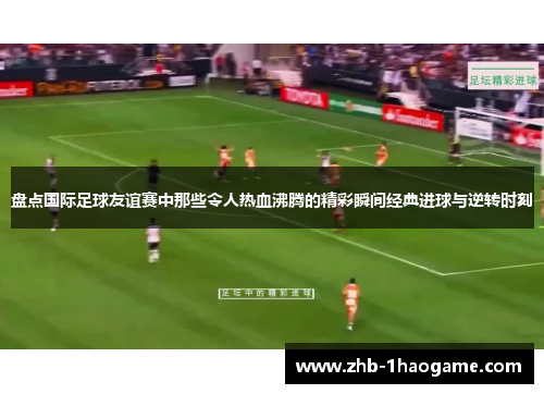 盘点国际足球友谊赛中那些令人热血沸腾的精彩瞬间经典进球与逆转时刻 盘点国际足球友谊赛中那些令人热血沸腾的精彩瞬间经典进球与逆转时刻
